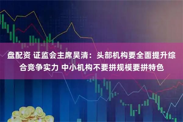 盘配资 证监会主席吴清：头部机构要全面提升综合竞争实力 中小机构不要拼规模要拼特色