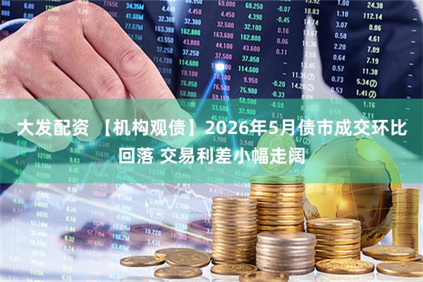 大发配资 【机构观债】2026年5月债市成交环比回落 交易利差小幅走阔
