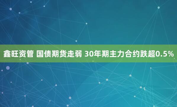 鑫旺资管 国债期货走弱 30年期主力合约跌超0.5%
