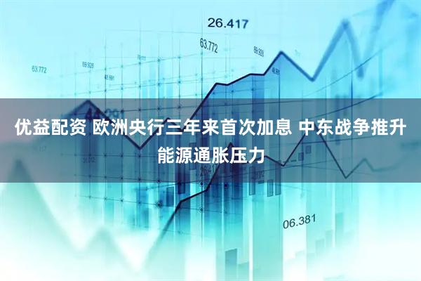 优益配资 欧洲央行三年来首次加息 中东战争推升能源通胀压力