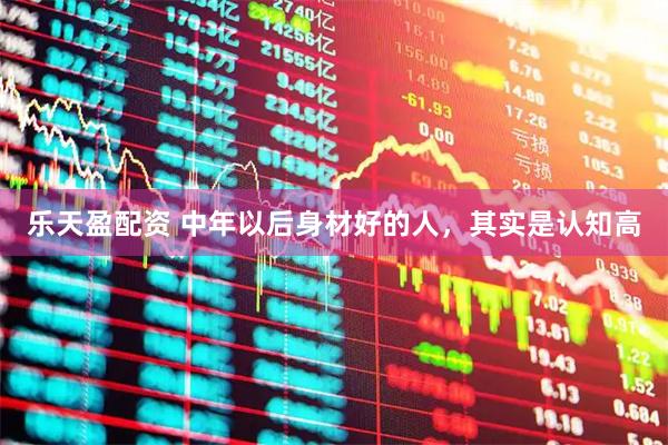 乐天盈配资 中年以后身材好的人，其实是认知高