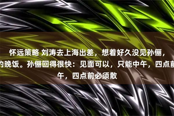 怀远策略 刘涛去上海出差，想着好久没见孙俪，发微信约晚饭。孙俪回得很快：见面可以，只能中午，四点前必须散
