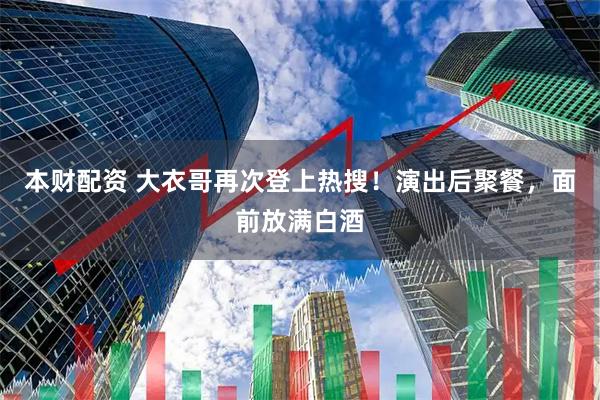 本财配资 大衣哥再次登上热搜！演出后聚餐，面前放满白酒