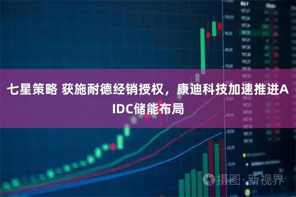 七星策略 获施耐德经销授权，康迪科技加速推进AIDC储能布局