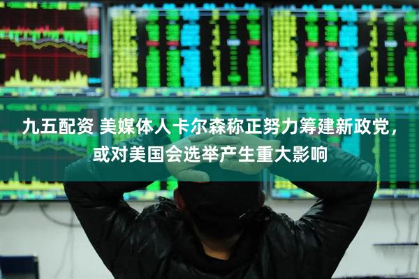 九五配资 美媒体人卡尔森称正努力筹建新政党，或对美国会选举产生重大影响