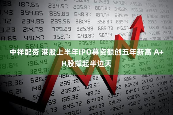 中祥配资 港股上半年IPO募资额创五年新高 A+H股撑起半边天