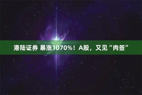 港陆证券 暴涨1070%!A股,又见“肉签”