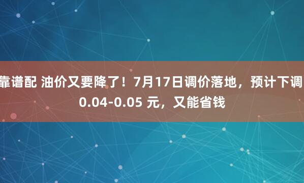 靠谱配 油价又要降了！7月17日调价落地，预计下调 0.04-0.05 元，又能省钱