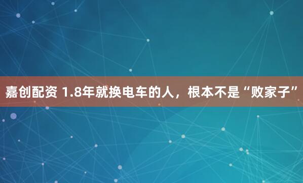 嘉创配资 1.8年就换电车的人，根本不是“败家子”