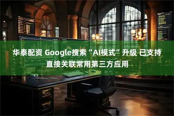 华泰配资 Google搜索“AI模式”升级 已支持直接关联常用第三方应用
