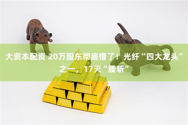 大资本配资 20万股东彻底懵了！光纤“四大龙头”之一，17天“腰斩”