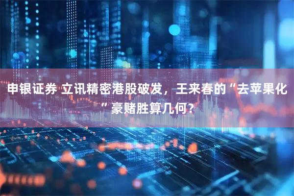 申银证券 立讯精密港股破发，王来春的“去苹果化”豪赌胜算几何？