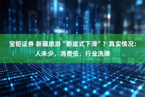 宝钜证券 新疆旅游“断崖式下滑”？真实情况：人未少，消费低，行业洗牌