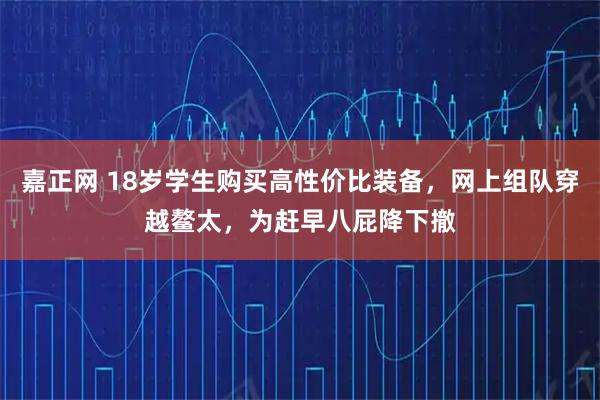 嘉正网 18岁学生购买高性价比装备，网上组队穿越鳌太，为赶早八屁降下撤