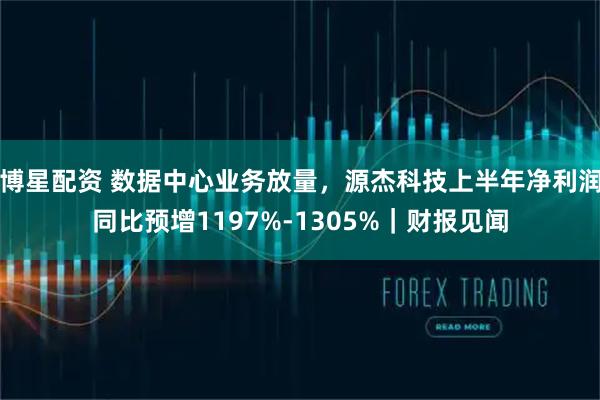 博星配资 数据中心业务放量，源杰科技上半年净利润同比预增1197%-1305%｜财报见闻