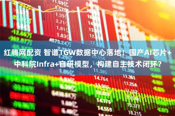 红腾网配资 智谱1GW数据中心落地！国产AI芯片+中科院Infra+自研模型，构建自主技术闭环？