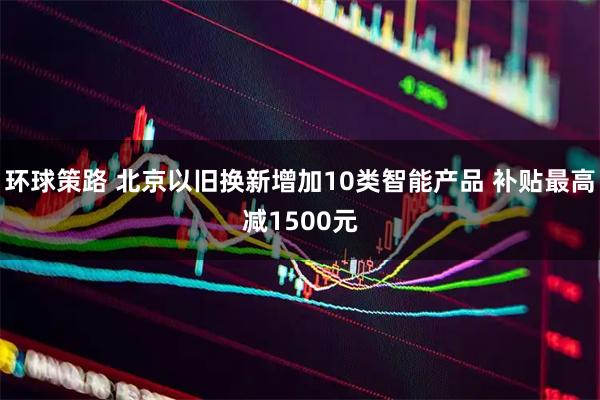 环球策路 北京以旧换新增加10类智能产品 补贴最高减1500元