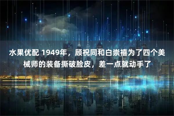 水果优配 1949年，顾祝同和白崇禧为了四个美械师的装备撕破脸皮，差一点就动手了