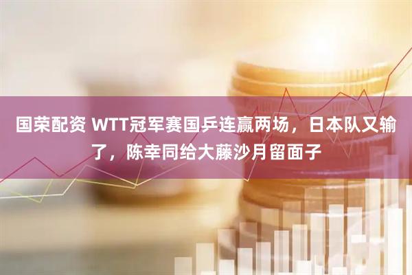 国荣配资 WTT冠军赛国乒连赢两场，日本队又输了，陈幸同给大藤沙月留面子