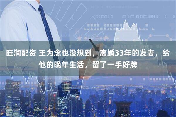 旺润配资 王为念也没想到，离婚33年的发妻，给他的晚年生活，留了一手好牌