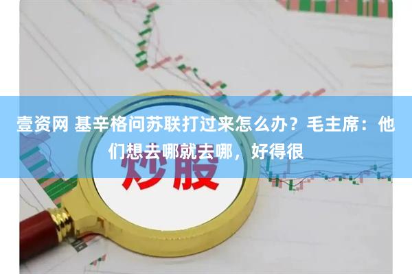 壹资网 基辛格问苏联打过来怎么办？毛主席：他们想去哪就去哪，好得很