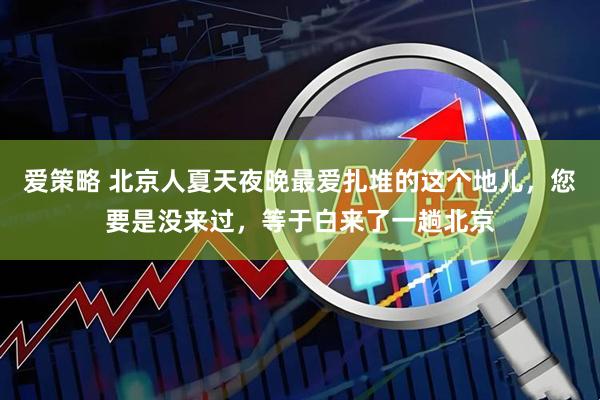 爱策略 北京人夏天夜晚最爱扎堆的这个地儿，您要是没来过，等于白来了一趟北京