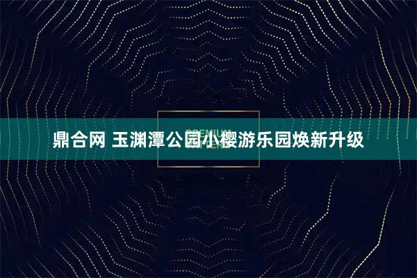鼎合网 玉渊潭公园小樱游乐园焕新升级