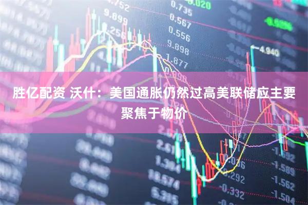 胜亿配资 沃什：美国通胀仍然过高　美联储应主要聚焦于物价